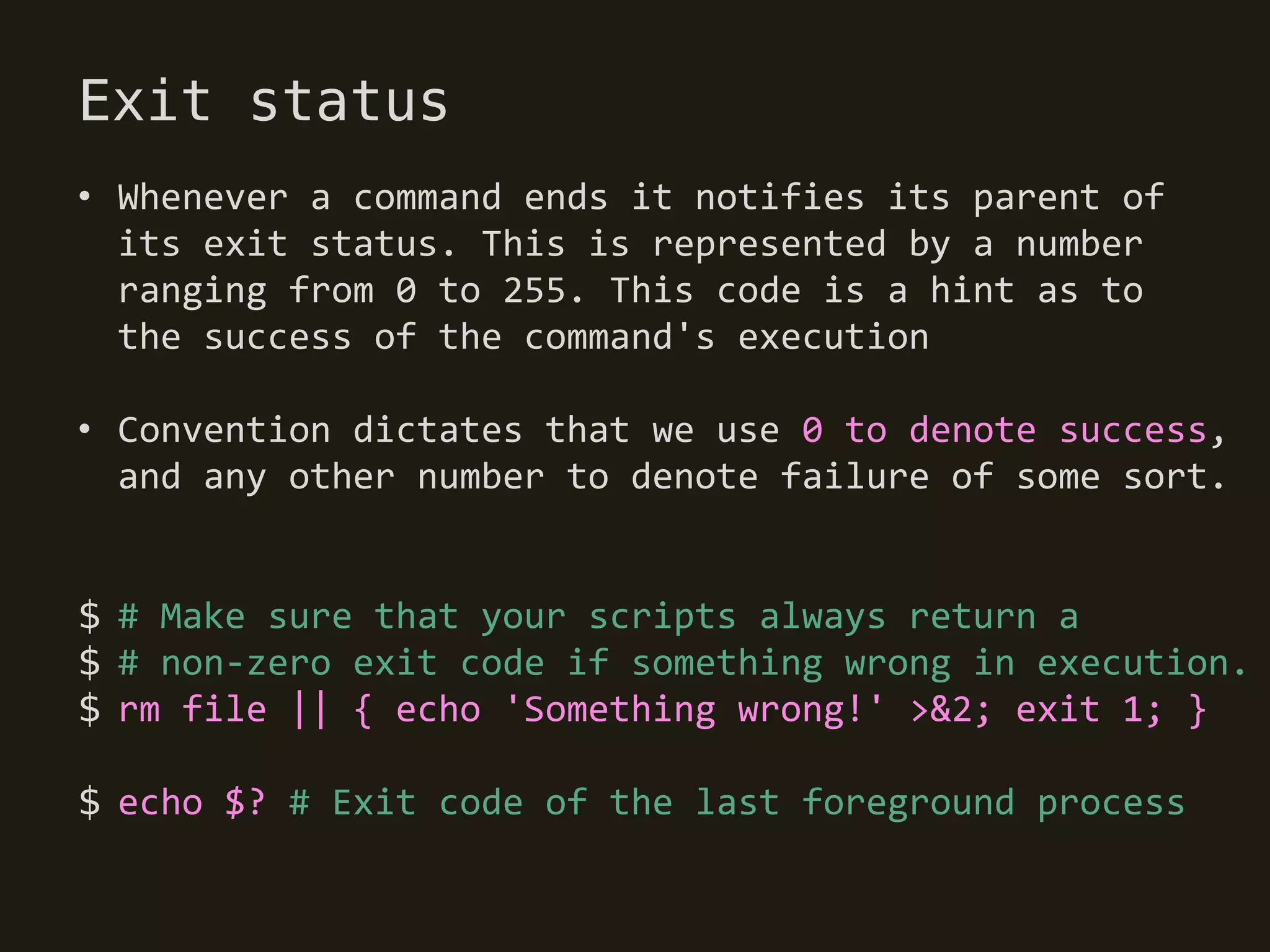 Exit status
• Whenever a command ends it notifies its parent of
  its exit status. This is represented by a number
  ranging from 0 to 255. This code is a hint as to
  the success of the command's execution

• Convention dictates that we use 0 to denote success,
  and any other number to denote failure of some sort.


$ # Make sure that your scripts always return a
$ # non-zero exit code if something wrong in execution.
$ rm file || { echo 'Something wrong!' >&2; exit 1; }

$ echo $? # Exit code of the last foreground process
 