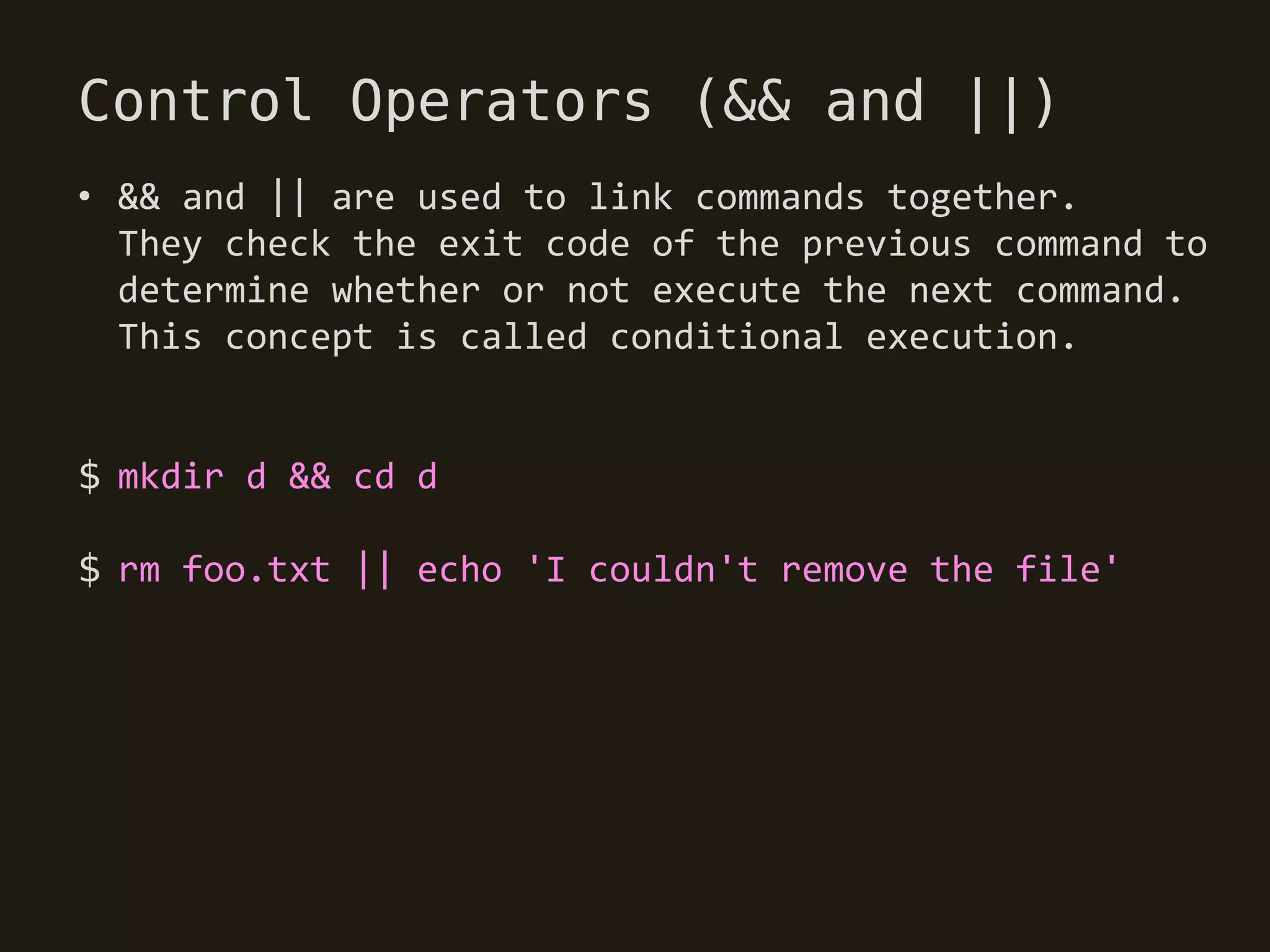 Control Operators (&& and ||)
• && and || are used to link commands together.
  They check the exit code of the previous command to
  determine whether or not execute the next command.
  This concept is called conditional execution.


$ mkdir d && cd d

$ rm foo.txt || echo 'I couldn't remove the file'
 