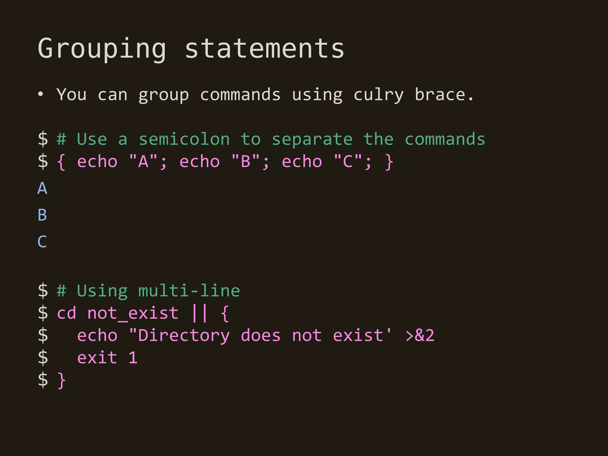 Grouping statements
• You can group commands using culry brace.

$ # Use a semicolon to separate the commands
$ { echo "A"; echo "B"; echo "C"; }
A
B
C

$ # Using multi-line
$ cd not_exist || {
$   echo "Directory does not exist' >&2
$ exit 1
$}
 