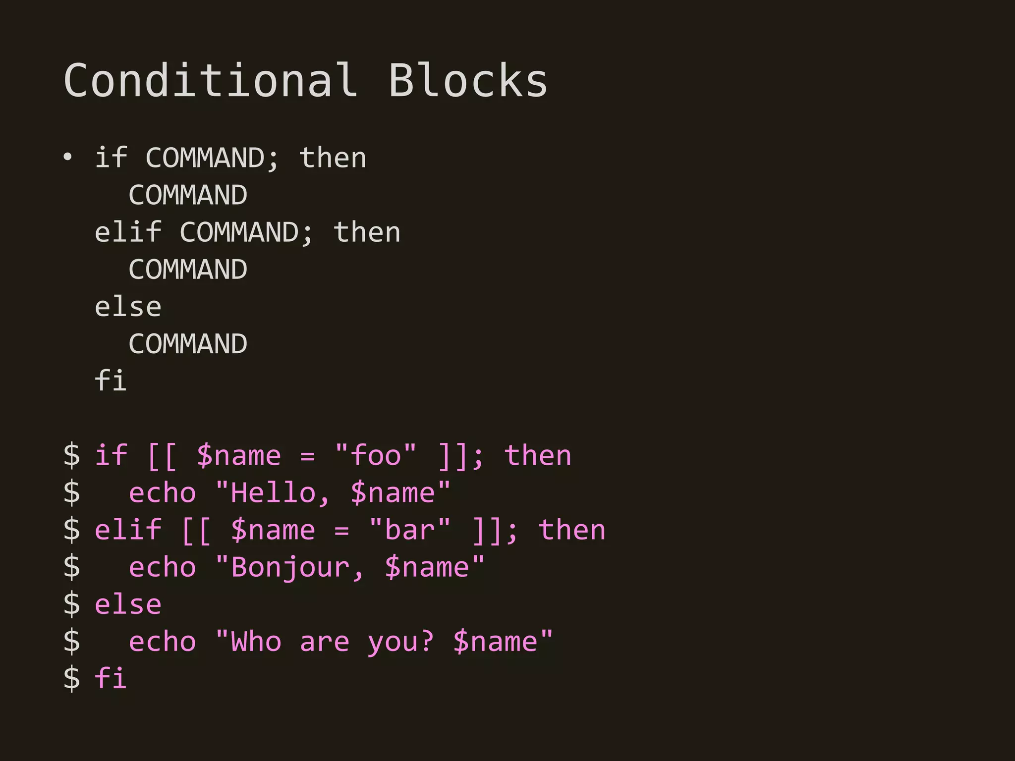 Conditional Blocks
• if COMMAND; then
     COMMAND
  elif COMMAND; then
     COMMAND
  else
     COMMAND
  fi

$   if [[ $name = "foo" ]]; then
$      echo "Hello, $name"
$   elif [[ $name = "bar" ]]; then
$      echo "Bonjour, $name"
$   else
$      echo "Who are you? $name"
$   fi
 