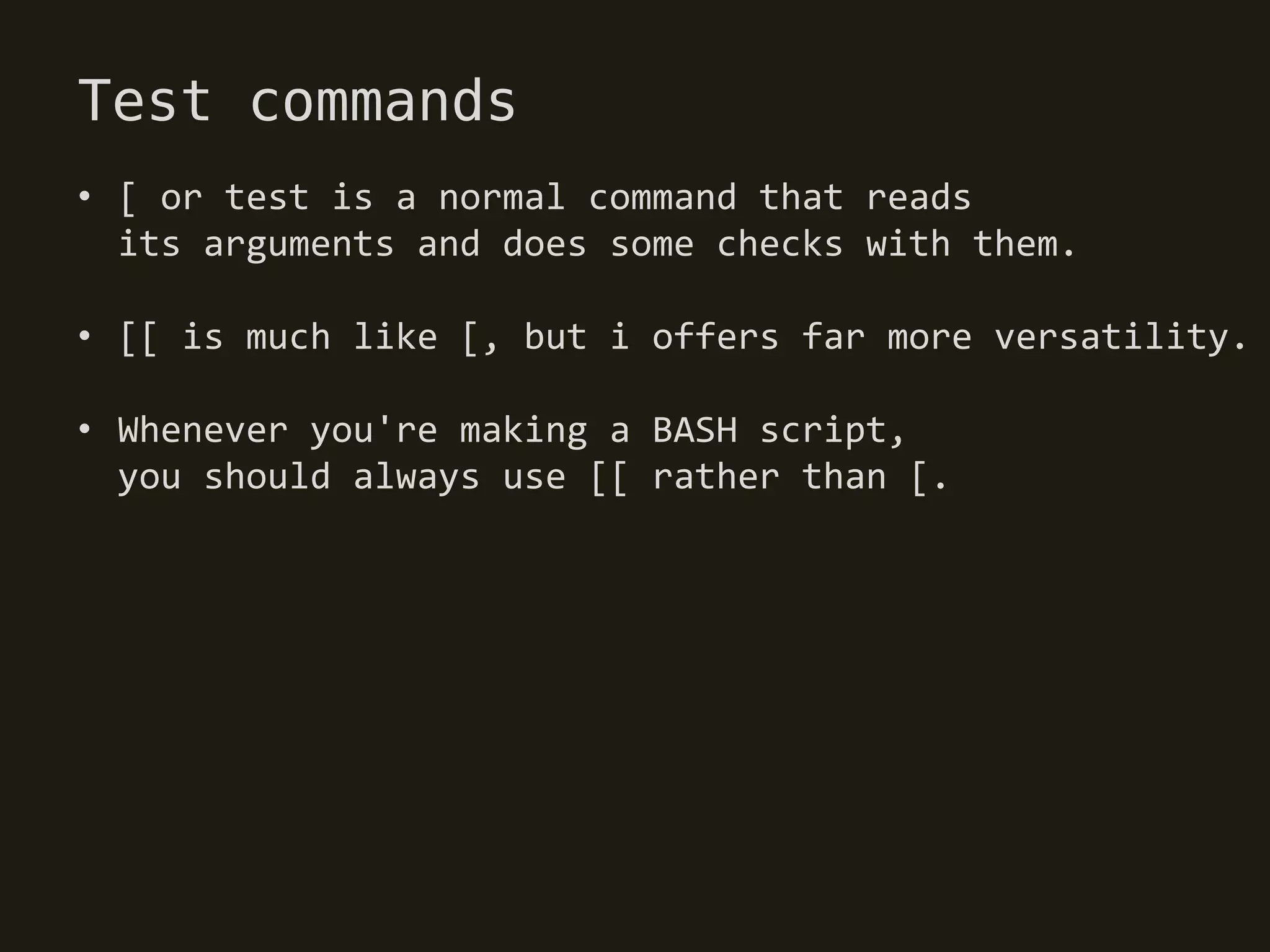 Test commands
• [ or test is a normal command that reads
  its arguments and does some checks with them.

• [[ is much like [, but i offers far more versatility.

• Whenever you're making a BASH script,
  you should always use [[ rather than [.
 