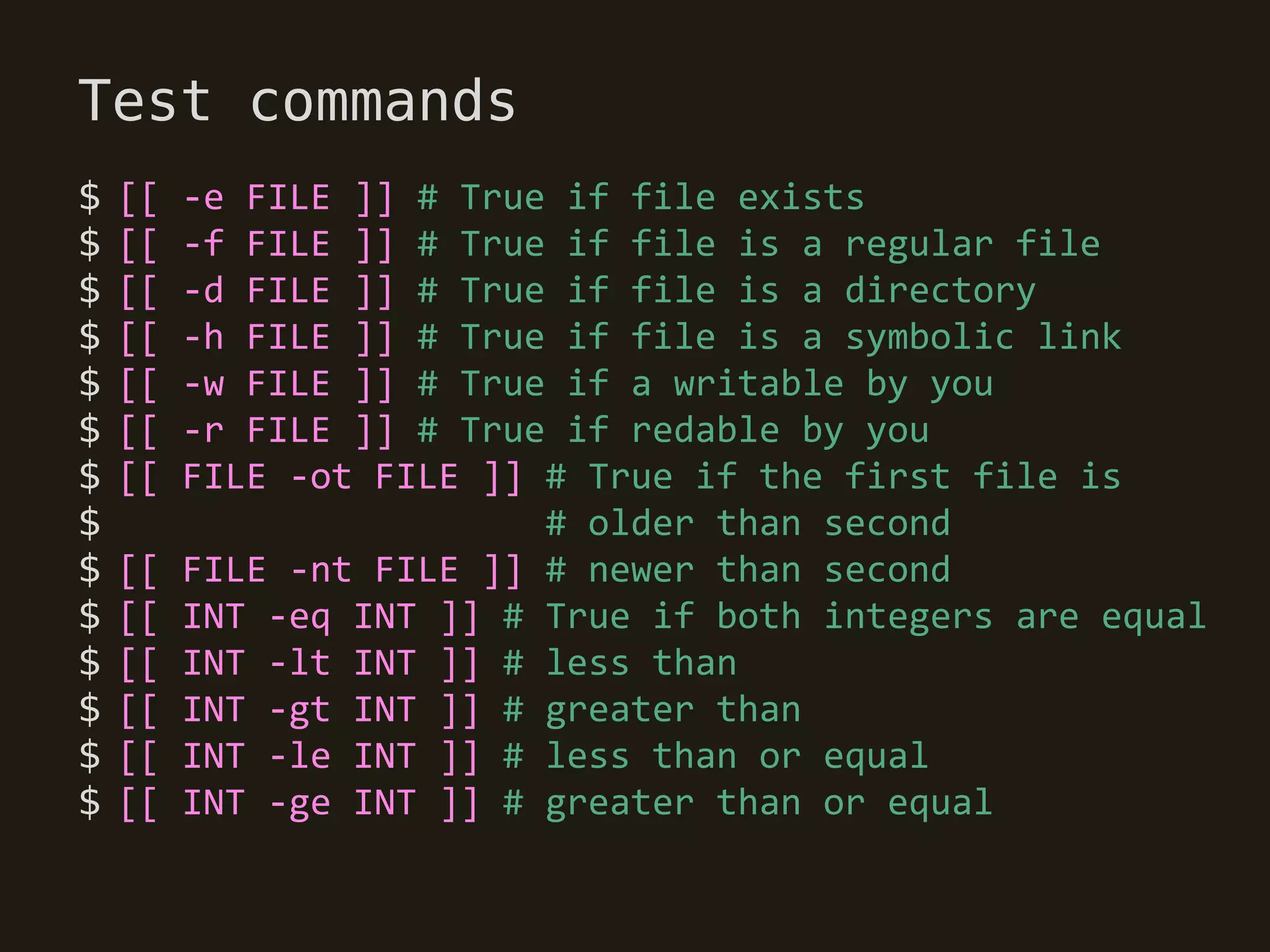 Test commands
$   [[   -e FILE ]] # True if file exists
$   [[   -f FILE ]] # True if file is a regular file
$   [[   -d FILE ]] # True if file is a directory
$   [[   -h FILE ]] # True if file is a symbolic link
$   [[   -w FILE ]] # True if a writable by you
$   [[   -r FILE ]] # True if redable by you
$   [[   FILE -ot FILE ]] # True if the first file is
$                         # older than second
$   [[   FILE -nt FILE ]] # newer than second
$   [[   INT -eq INT ]] # True if both integers are equal
$   [[   INT -lt INT ]] # less than
$   [[   INT -gt INT ]] # greater than
$   [[   INT -le INT ]] # less than or equal
$   [[   INT -ge INT ]] # greater than or equal
 