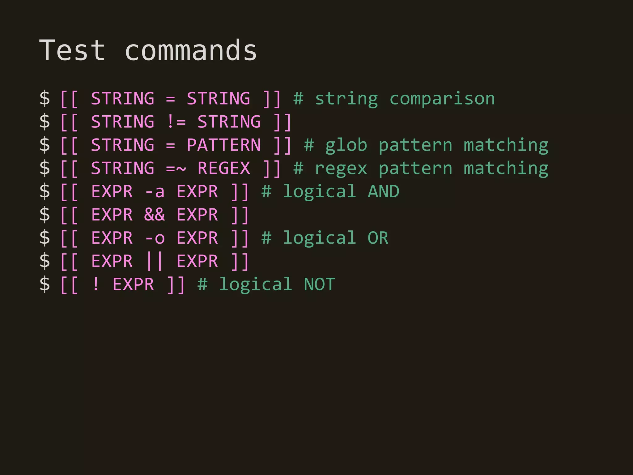 Test commands
$   [[   STRING = STRING ]] # string comparison
$   [[   STRING != STRING ]]
$   [[   STRING = PATTERN ]] # glob pattern matching
$   [[   STRING =~ REGEX ]] # regex pattern matching
$   [[   EXPR -a EXPR ]] # logical AND
$   [[   EXPR && EXPR ]]
$   [[   EXPR -o EXPR ]] # logical OR
$   [[   EXPR || EXPR ]]
$   [[   ! EXPR ]] # logical NOT
 
