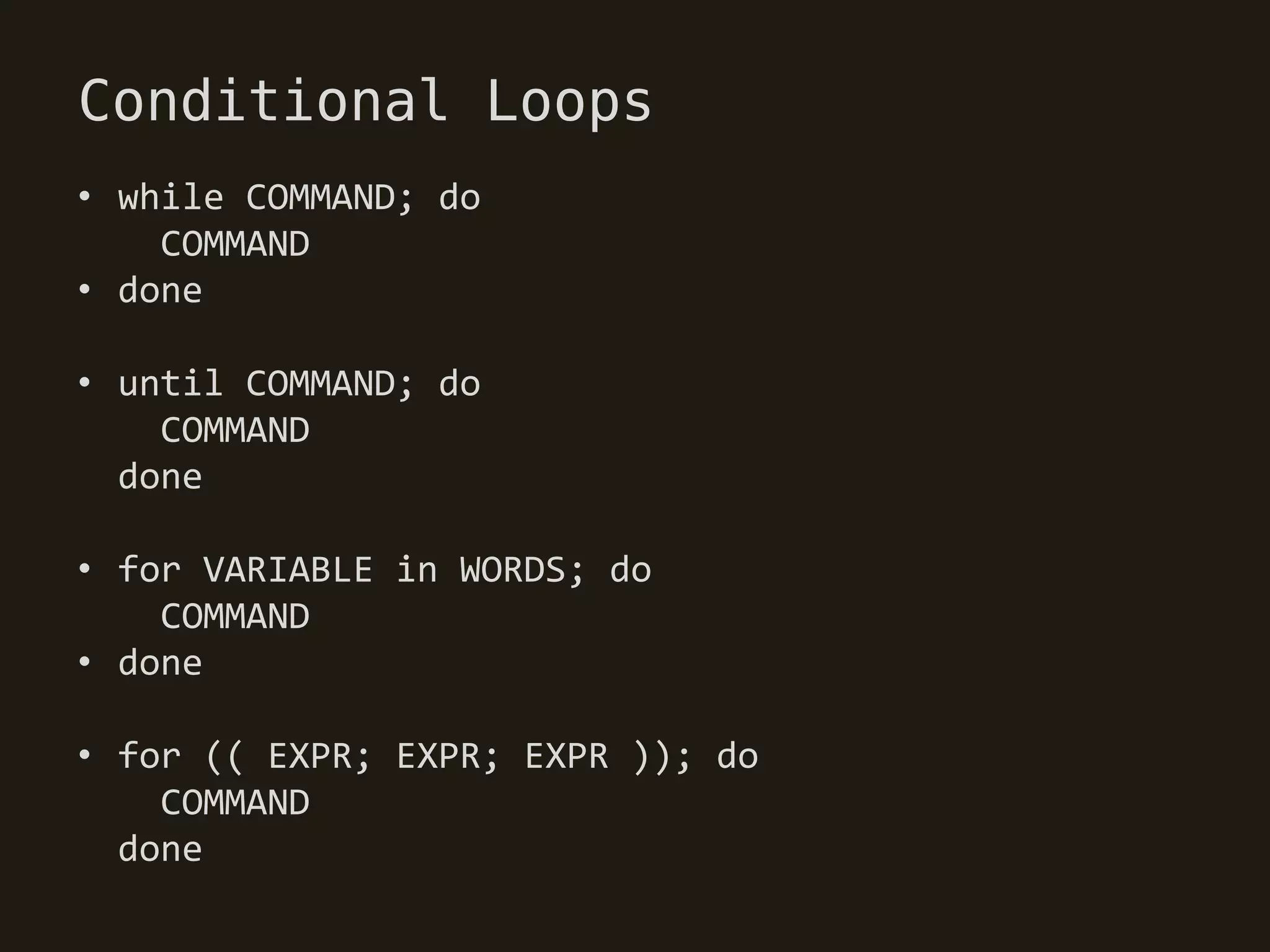 Conditional Loops
• while COMMAND; do
    COMMAND
• done

• until COMMAND; do
    COMMAND
  done

• for VARIABLE in WORDS; do
    COMMAND
• done

• for (( EXPR; EXPR; EXPR )); do
    COMMAND
  done
 