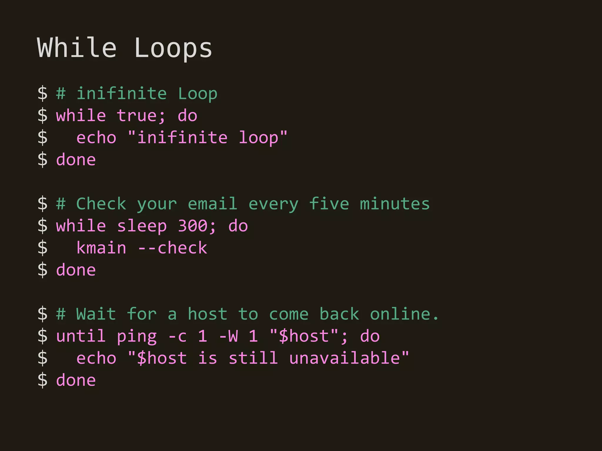 While Loops
$ # inifinite Loop
$ while true; do
$   echo "inifinite loop"
$ done

$ # Check your email every five minutes
$ while sleep 300; do
$   kmain --check
$ done

$ # Wait for a host to come back online.
$ until ping -c 1 -W 1 "$host"; do
$ echo "$host is still unavailable"
$ done
 