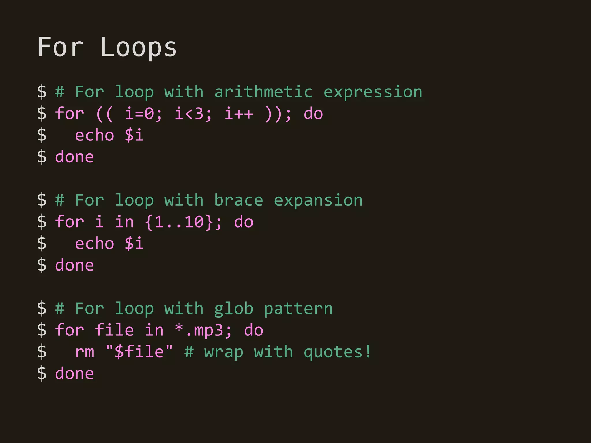 For Loops
$ # For loop with arithmetic expression
$ for (( i=0; i<3; i++ )); do
$   echo $i
$ done

$ # For loop with brace expansion
$ for i in {1..10}; do
$   echo $i
$ done

$ # For loop with glob pattern
$ for file in *.mp3; do
$ rm "$file" # wrap with quotes!
$ done
 