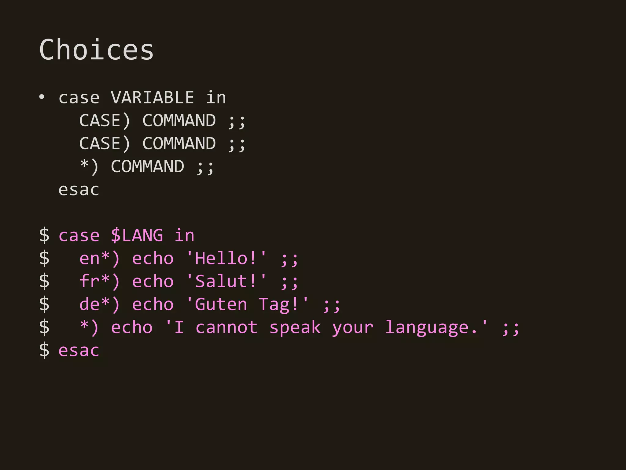 Choices
• case VARIABLE in
    CASE) COMMAND ;;
    CASE) COMMAND ;;
    *) COMMAND ;;
  esac

$ case $LANG in
$   en*) echo 'Hello!' ;;
$ fr*) echo 'Salut!' ;;
$   de*) echo 'Guten Tag!' ;;
$   *) echo 'I cannot speak your language.' ;;
$ esac
 