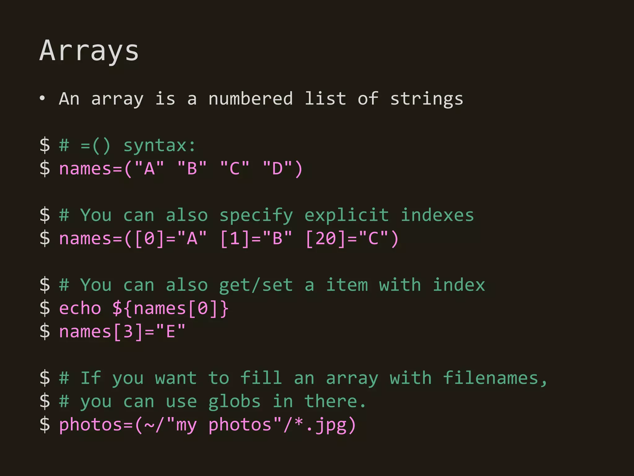 Arrays
• An array is a numbered list of strings

$ # =() syntax:
$ names=("A" "B" "C" "D")

$ # You can also specify explicit indexes
$ names=([0]="A" [1]="B" [20]="C")

$ # You can also get/set a item with index
$ echo ${names[0]}
$ names[3]="E"

$ # If you want to fill an array with filenames,
$ # you can use globs in there.
$ photos=(~/"my photos"/*.jpg)
 