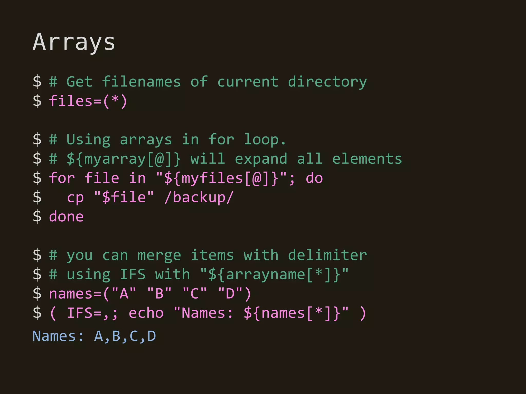 Arrays
$ # Get filenames of current directory
$ files=(*)

$   # Using arrays in for loop.
$   # ${myarray[@]} will expand all elements
$   for file in "${myfiles[@]}"; do
$     cp "$file" /backup/
$   done

$ # you can merge items with delimiter
$ # using IFS with "${arrayname[*]}"
$ names=("A" "B" "C" "D")
$ ( IFS=,; echo "Names: ${names[*]}" )
Names: A,B,C,D
 