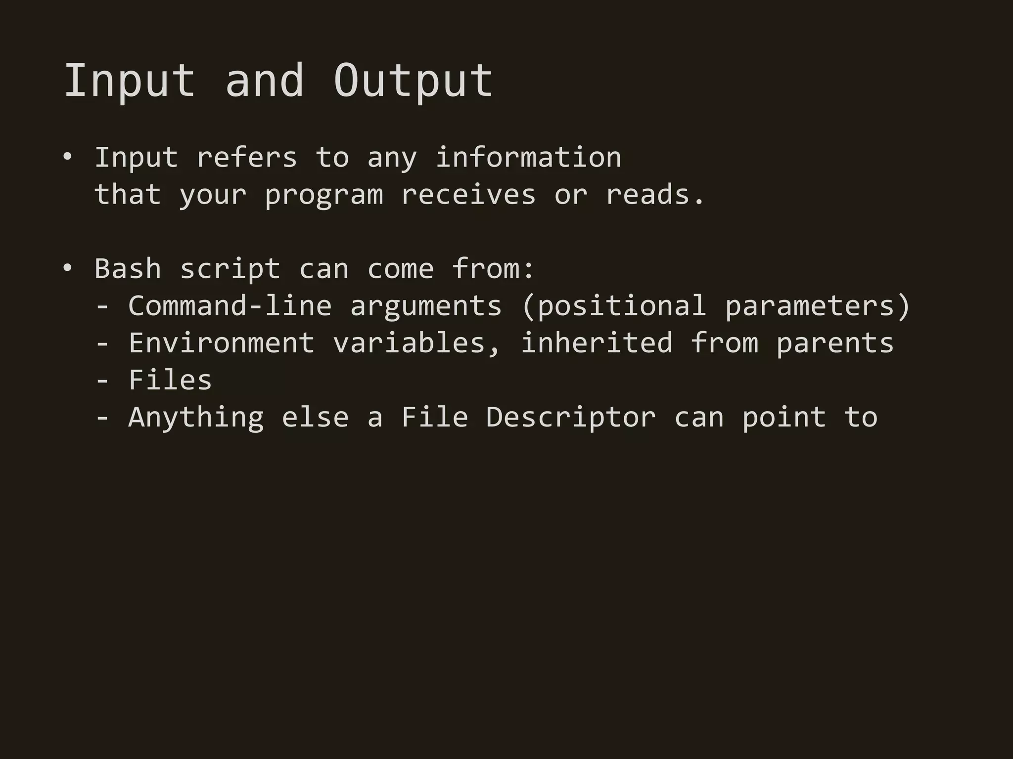 Input and Output
• Input refers to any information
  that your program receives or reads.

• Bash script can come from:
  - Command-line arguments (positional parameters)
  - Environment variables, inherited from parents
  - Files
  - Anything else a File Descriptor can point to
 