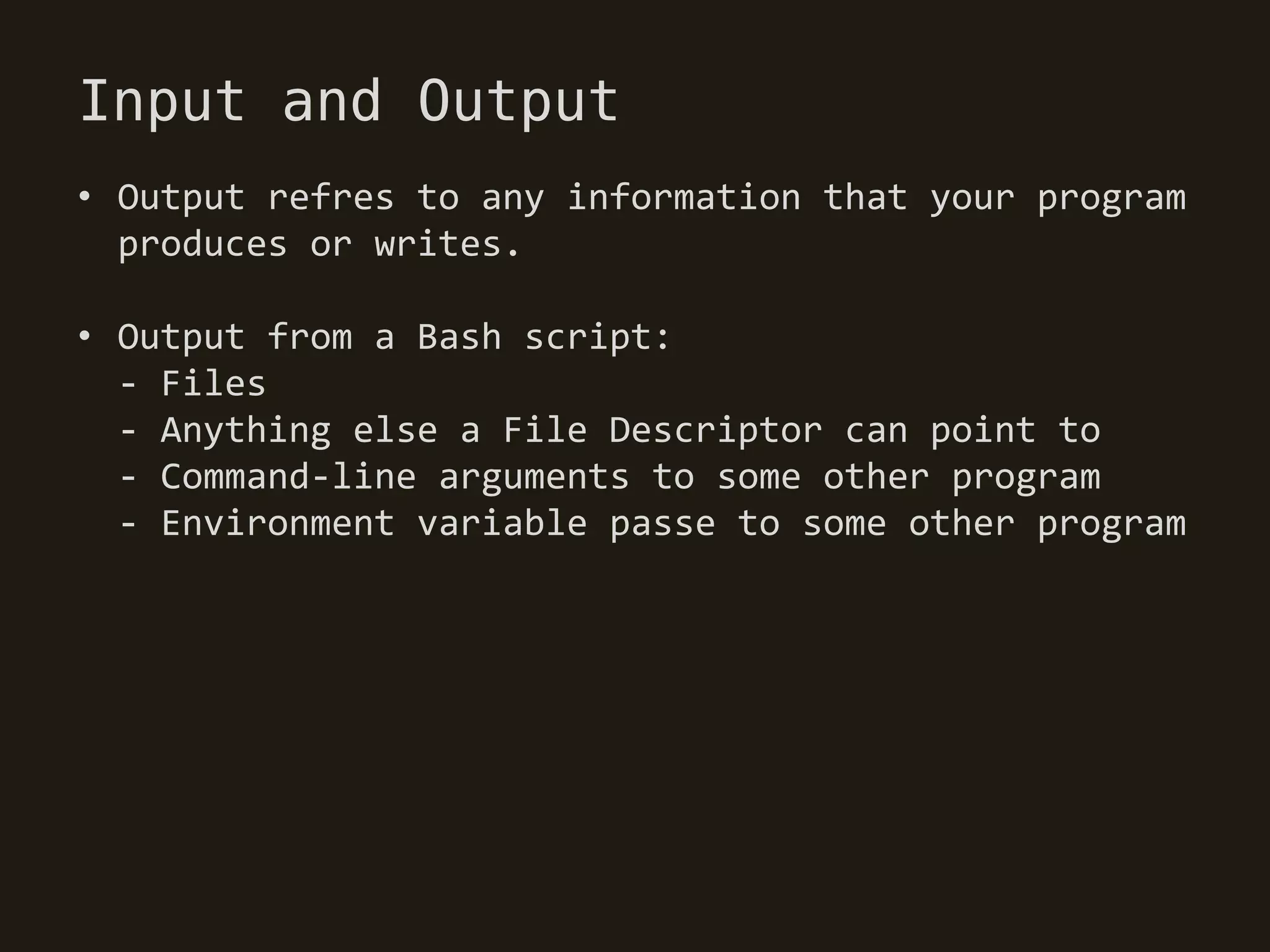 Input and Output
• Output refres to any information that your program
  produces or writes.

• Output from a Bash script:
  - Files
  - Anything else a File Descriptor can point to
  - Command-line arguments to some other program
  - Environment variable passe to some other program
 
