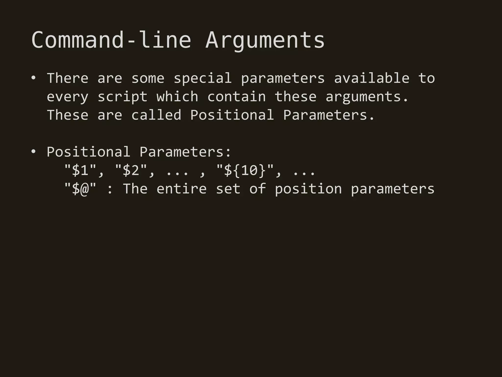 Command-line Arguments
• There are some special parameters available to
  every script which contain these arguments.
  These are called Positional Parameters.

• Positional Parameters:
    "$1", "$2", ... , "${10}", ...
    "$@" : The entire set of position parameters
 