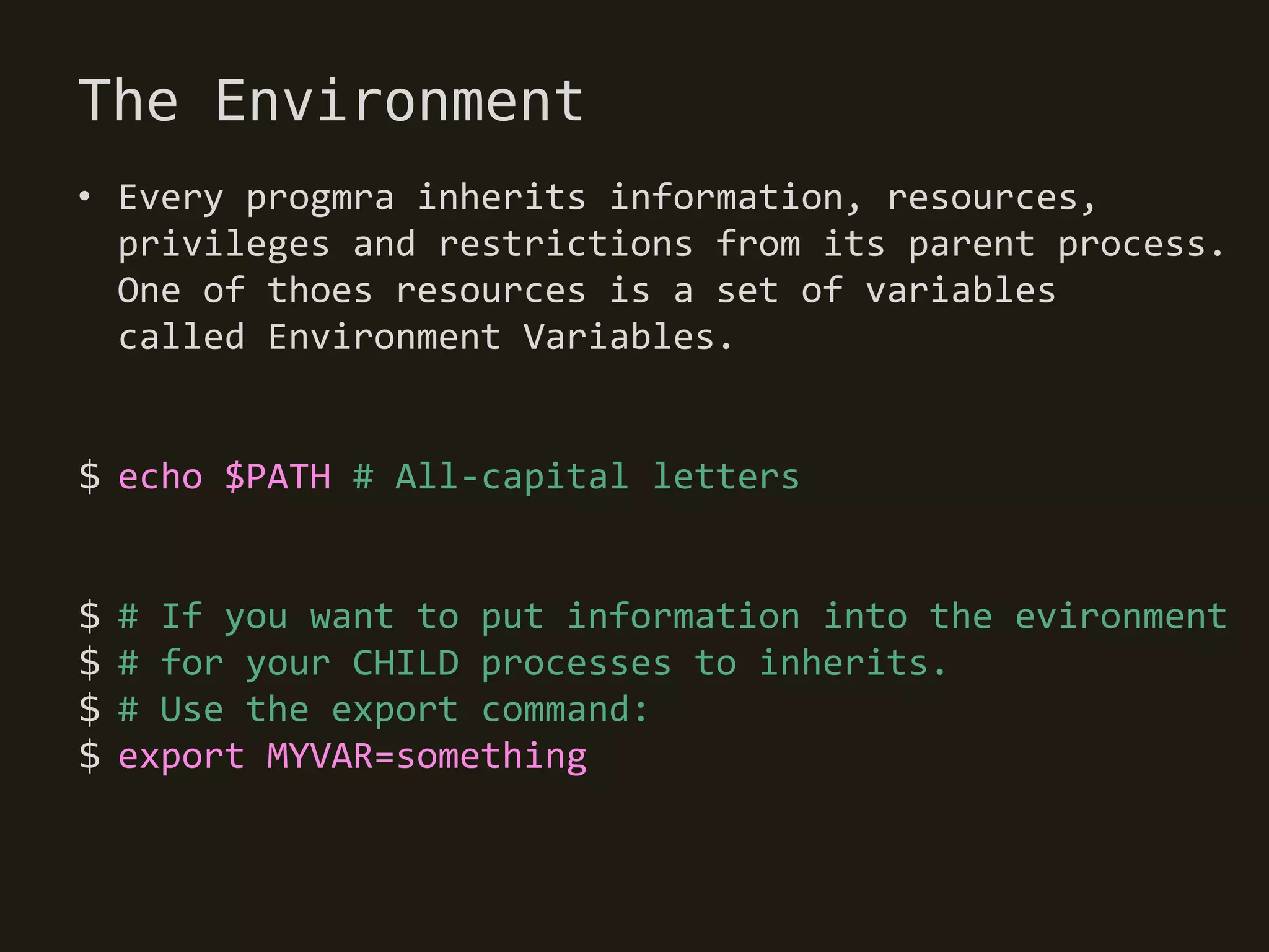 The Environment
• Every progmra inherits information, resources,
  privileges and restrictions from its parent process.
  One of thoes resources is a set of variables
  called Environment Variables.


$ echo $PATH # All-capital letters


$   # If you want to put information into the evironment
$   # for your CHILD processes to inherits.
$   # Use the export command:
$   export MYVAR=something
 