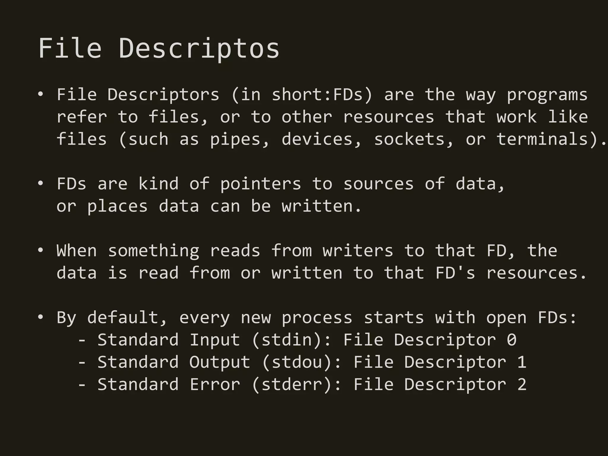 File Descriptos
• File Descriptors (in short:FDs) are the way programs
  refer to files, or to other resources that work like
  files (such as pipes, devices, sockets, or terminals).

• FDs are kind of pointers to sources of data,
  or places data can be written.

• When something reads from writers to that FD, the
  data is read from or written to that FD's resources.

• By default, every new process starts with open FDs:
    - Standard Input (stdin): File Descriptor 0
    - Standard Output (stdou): File Descriptor 1
    - Standard Error (stderr): File Descriptor 2
 