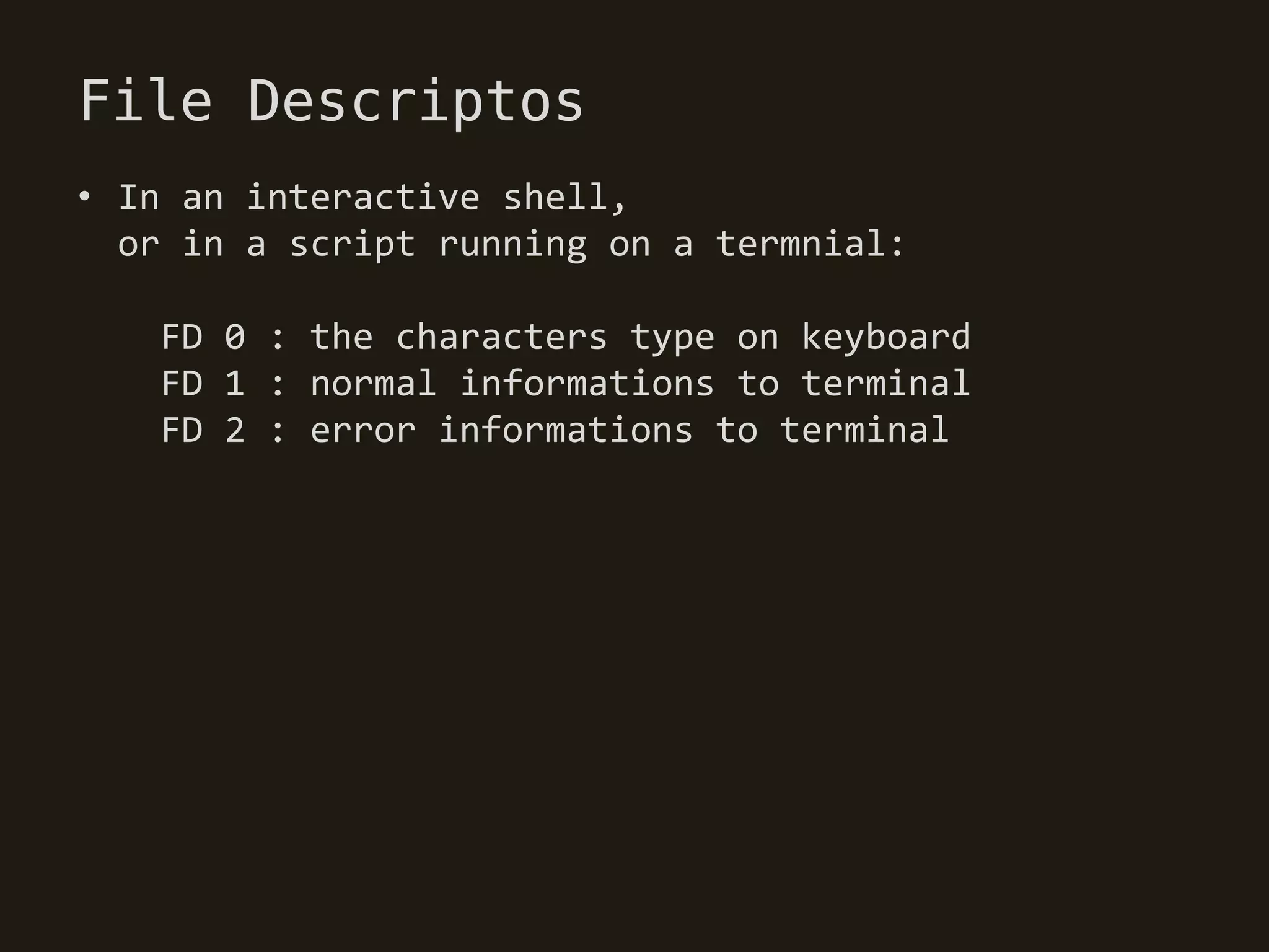 File Descriptos
• In an interactive shell,
  or in a script running on a termnial:

   FD 0 : the characters type on keyboard
   FD 1 : normal informations to terminal
   FD 2 : error informations to terminal
 