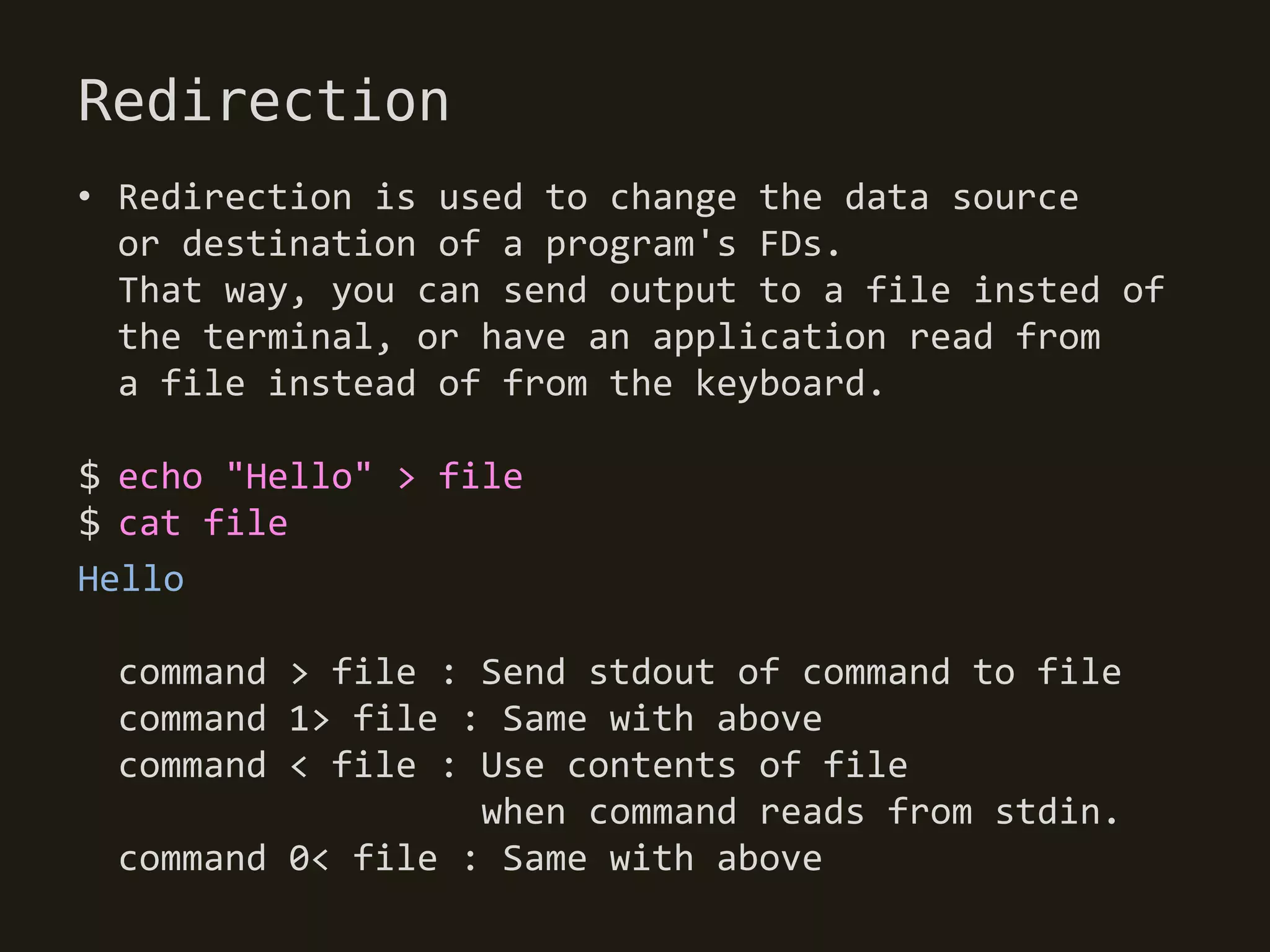 Redirection
• Redirection is used to change the data source
  or destination of a program's FDs.
  That way, you can send output to a file insted of
  the terminal, or have an application read from
  a file instead of from the keyboard.

$ echo "Hello" > file
$ cat file
Hello

 command > file : Send stdout of command to file
 command 1> file : Same with above
 command < file : Use contents of file
                  when command reads from stdin.
 command 0< file : Same with above
 