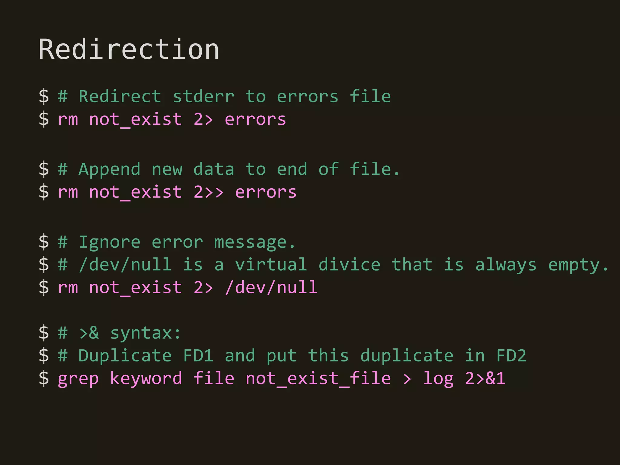 Redirection
$ # Redirect stderr to errors file
$ rm not_exist 2> errors

$ # Append new data to end of file.
$ rm not_exist 2>> errors

$ # Ignore error message.
$ # /dev/null is a virtual divice that is always empty.
$ rm not_exist 2> /dev/null

$ # >& syntax:
$ # Duplicate FD1 and put this duplicate in FD2
$ grep keyword file not_exist_file > log 2>&1
 