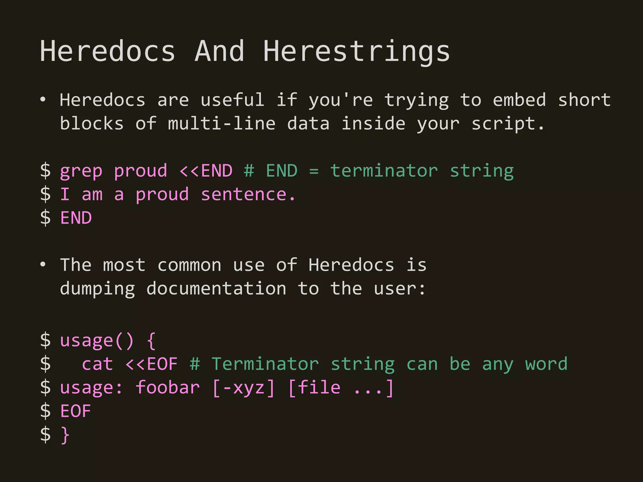 Heredocs And Herestrings
• Heredocs are useful if you're trying to embed short
  blocks of multi-line data inside your script.

$ grep proud <<END # END = terminator string
$ I am a proud sentence.
$ END

• The most common use of Heredocs is
  dumping documentation to the user:

$   usage() {
$     cat <<EOF # Terminator string can be any word
$   usage: foobar [-xyz] [file ...]
$   EOF
$   }
 