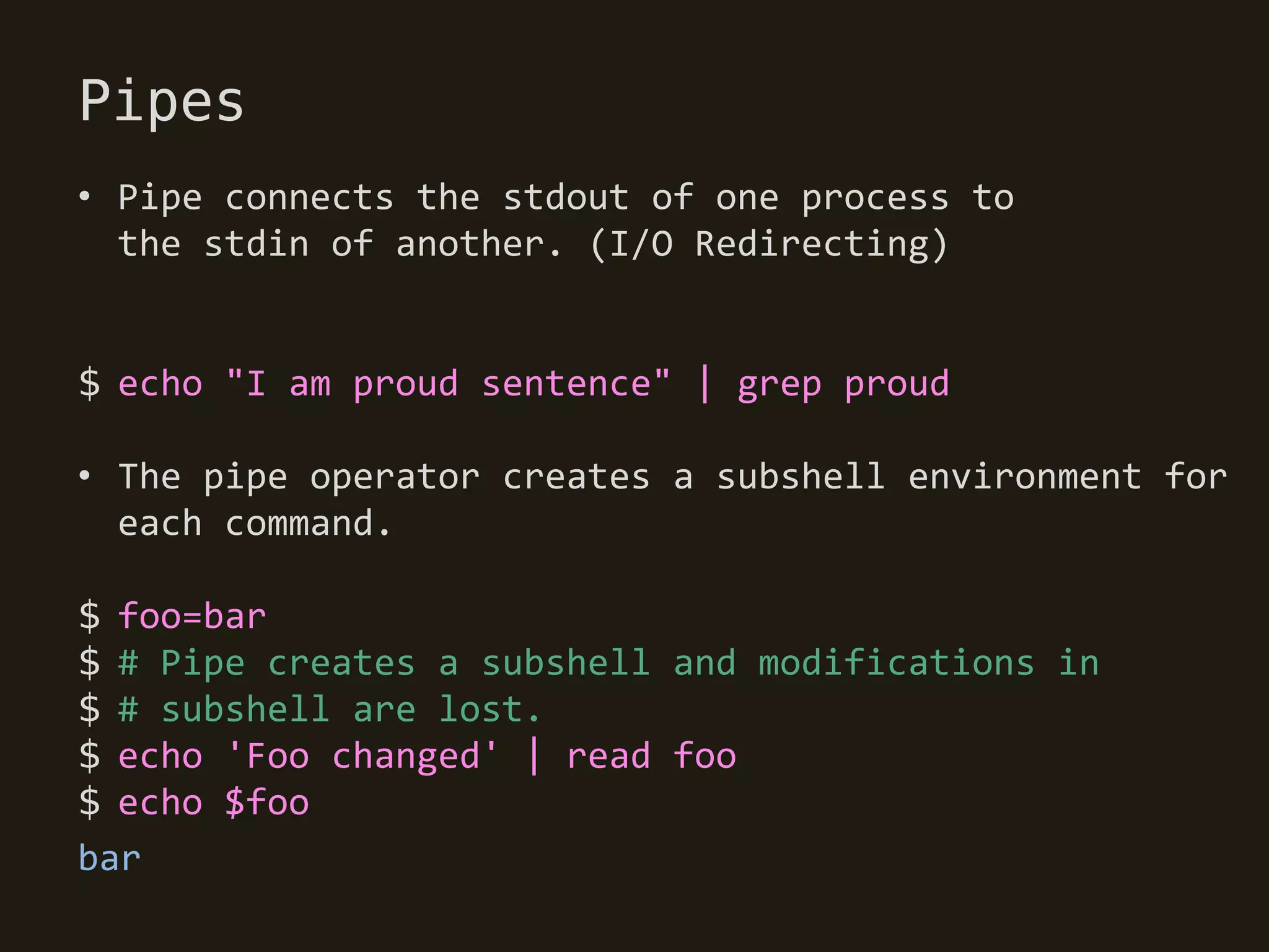 Pipes
• Pipe connects the stdout of one process to
  the stdin of another. (I/O Redirecting)


$ echo "I am proud sentence" | grep proud

• The pipe operator creates a subshell environment for
  each command.

$ foo=bar
$ # Pipe creates a subshell and modifications in
$ # subshell are lost.
$ echo 'Foo changed' | read foo
$ echo $foo
bar
 