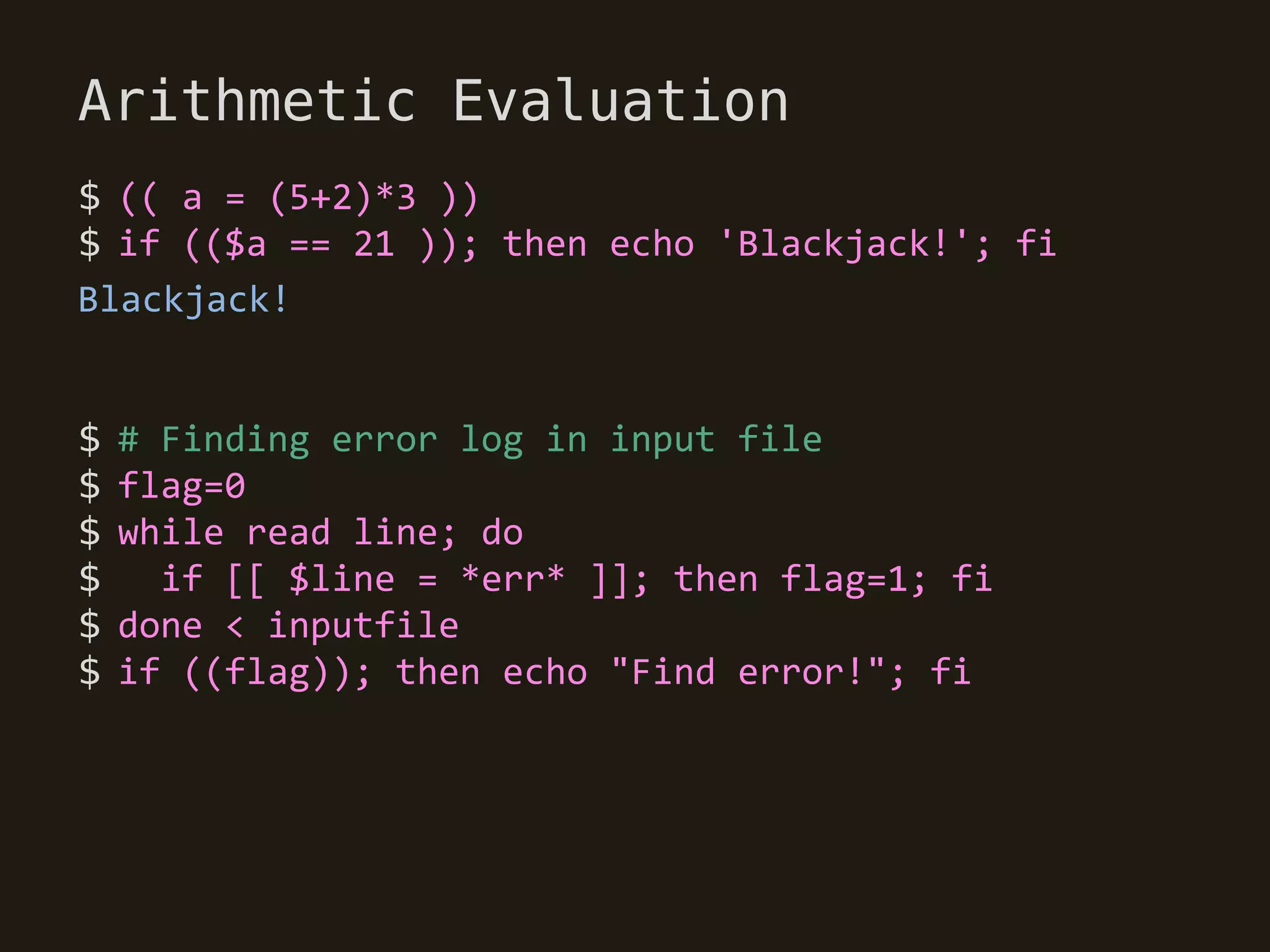Arithmetic Evaluation
$ (( a = (5+2)*3 ))
$ if (($a == 21 )); then echo 'Blackjack!'; fi
Blackjack!


$   # Finding error log in input file
$   flag=0
$   while read line; do
$     if [[ $line = *err* ]]; then flag=1; fi
$   done < inputfile
$   if ((flag)); then echo "Find error!"; fi
 