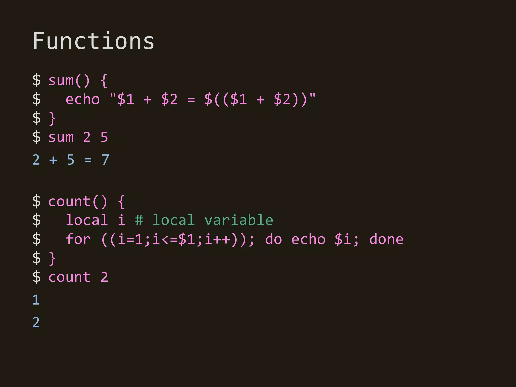Functions
$   sum() {
$     echo "$1 + $2 = $(($1 + $2))"
$   }
$   sum 2 5
2   + 5 = 7

$ count() {
$   local i # local variable
$   for ((i=1;i<=$1;i++)); do echo $i; done
$}
$ count 2
1
2
 
