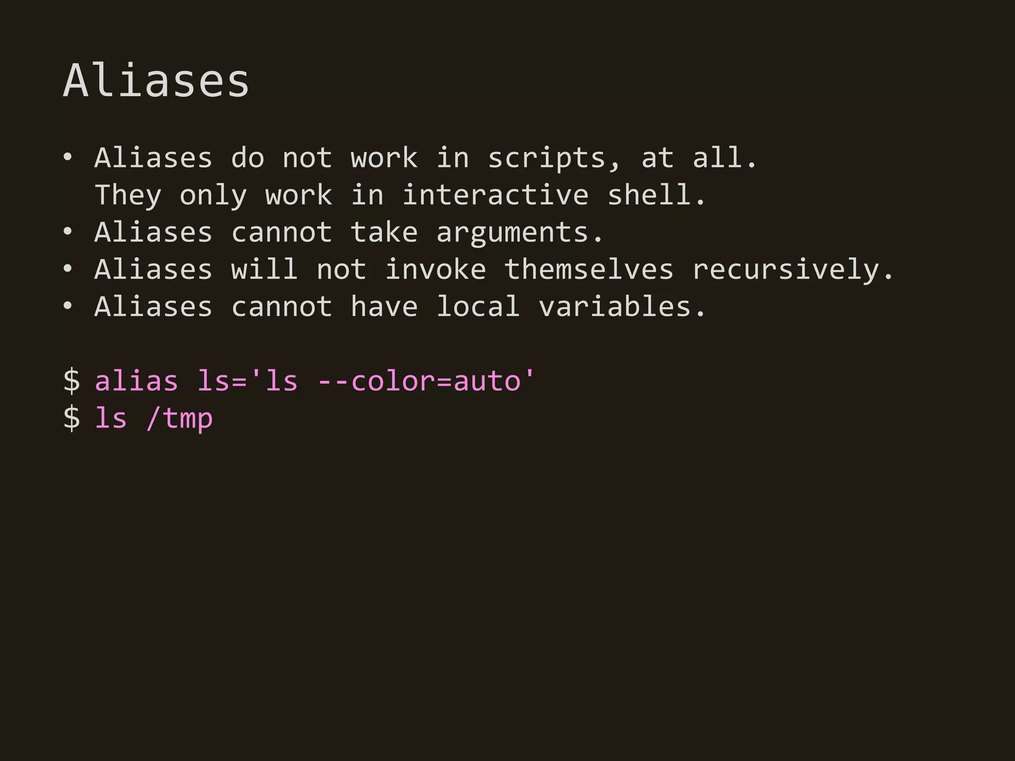 Aliases
• Aliases do not work in scripts, at all.
  They only work in interactive shell.
• Aliases cannot take arguments.
• Aliases will not invoke themselves recursively.
• Aliases cannot have local variables.

$ alias ls='ls --color=auto'
$ ls /tmp
 