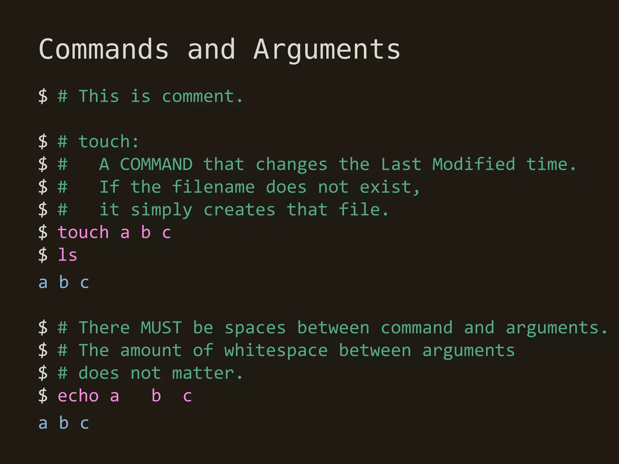 Commands and Arguments
$ # This is comment.

$   # touch:
$   #   A COMMAND that changes the Last Modified time.
$   #   If the filename does not exist,
$   #   it simply creates that file.
$   touch a b c
$   ls
a   b c

$   # There MUST be spaces between command and arguments.
$   # The amount of whitespace between arguments
$   # does not matter.
$   echo a   b c
a   b c
 