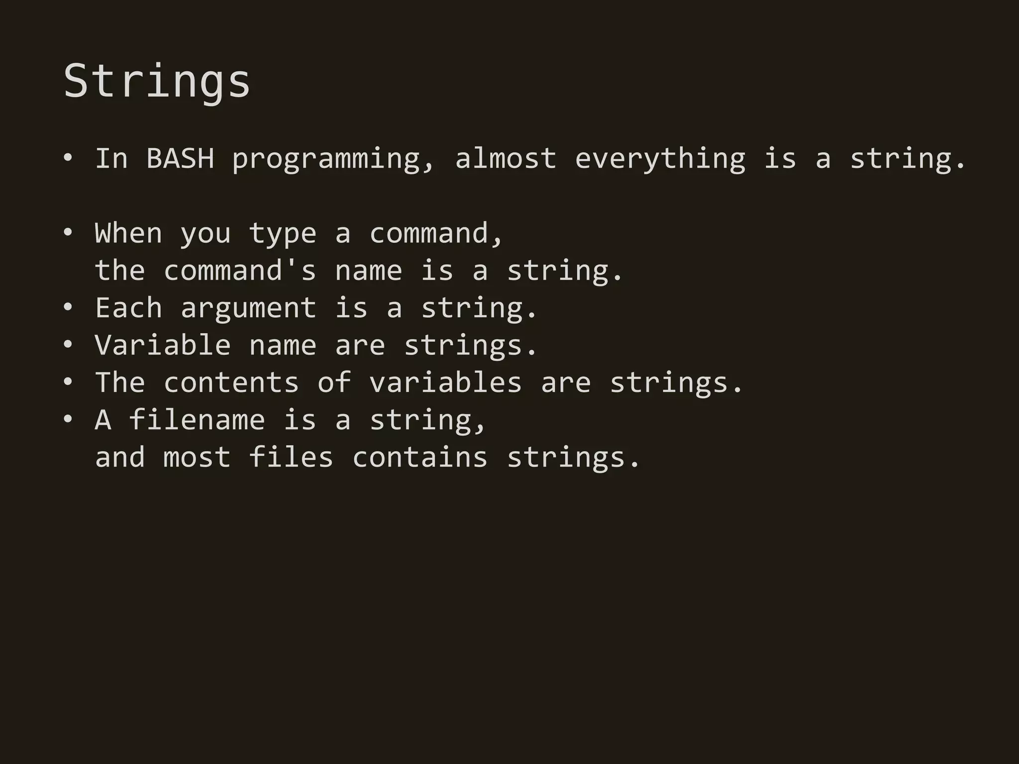 Strings
• In BASH programming, almost everything is a string.

• When you type a command,
  the command's name is a string.
• Each argument is a string.
• Variable name are strings.
• The contents of variables are strings.
• A filename is a string,
  and most files contains strings.
 