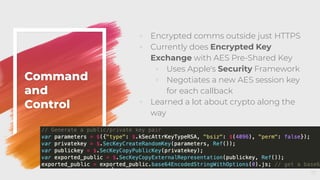 ◦ Encrypted comms outside just HTTPS
◦ Currently does Encrypted Key
Exchange with AES Pre-Shared Key
◦ Uses Apple's Security Framework
◦ Negotiates a new AES session key
for each callback
◦ Learned a lot about crypto along the
way
Command
and
Control
17
 