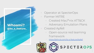 Whoami?
@its_a_feature_
◦ Operator at SpecterOps
◦ Former MITRE
◦ Created Mac/*nix ATT&CK
◦ Adversary Emulation Plans
◦ Created Apfell
◦ Open-source red teaming
framework
◦ https://github.com/its-a-feature/Apfell
2
 