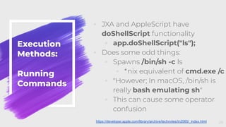 Execution
Methods:
Running
Commands
◦ JXA and AppleScript have
doShellScript functionality
◦ app.doShellScript("ls");
◦ Does some odd things:
◦ Spawns /bin/sh -c ls
◦ *nix equivalent of cmd.exe /c
◦ "However; In macOS, /bin/sh is
really bash emulating sh"
◦ This can cause some operator
confusion
26https://developer.apple.com/library/archive/technotes/tn2065/_index.html
 