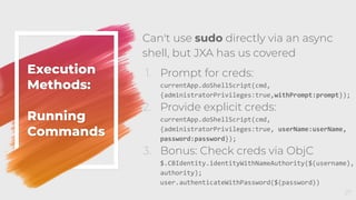 Execution
Methods:
Running
Commands
Can't use sudo directly via an async
shell, but JXA has us covered
1. Prompt for creds:
currentApp.doShellScript(cmd,
{administratorPrivileges:true,withPrompt:prompt});
2. Provide explicit creds:
currentApp.doShellScript(cmd,
{administratorPrivileges:true, userName:userName,
password:password});
3. Bonus: Check creds via ObjC
$.CBIdentity.identityWithNameAuthority($(username),
authority);
user.authenticateWithPassword($(password))
27
 