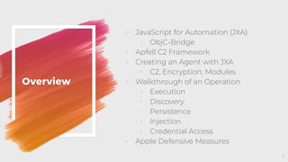 Overview
◦ JavaScript for Automation (JXA)
◦ ObjC-Bridge
◦ Apfell C2 Framework
◦ Creating an Agent with JXA
◦ C2, Encryption, Modules
◦ Walkthrough of an Operation
◦ Execution
◦ Discovery
◦ Persistence
◦ Injection
◦ Credential Access
◦ Apple Defensive Measures
3
 
