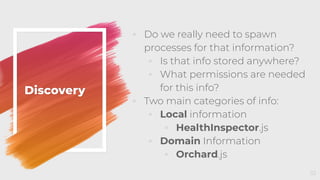 Discovery
◦ Do we really need to spawn
processes for that information?
◦ Is that info stored anywhere?
◦ What permissions are needed
for this info?
◦ Two main categories of info:
◦ Local information
◦ HealthInspector.js
◦ Domain Information
◦ Orchard.js
33
 