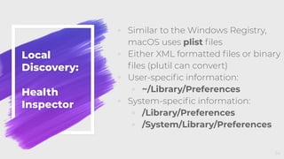 Local
Discovery:
Health
Inspector
◦ Similar to the Windows Registry,
macOS uses plist ﬁles
◦ Either XML formatted ﬁles or binary
ﬁles (plutil can convert)
◦ User-speciﬁc information:
◦ ~/Library/Preferences
◦ System-speciﬁc information:
◦ /Library/Preferences
◦ /System/Library/Preferences
34
 