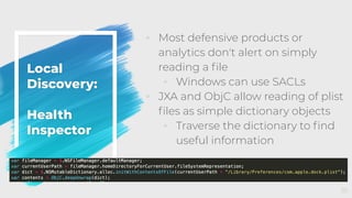 Local
Discovery:
Health
Inspector
◦ Most defensive products or
analytics don't alert on simply
reading a ﬁle
◦ Windows can use SACLs
◦ JXA and ObjC allow reading of plist
ﬁles as simple dictionary objects
◦ Traverse the dictionary to ﬁnd
useful information
35
 