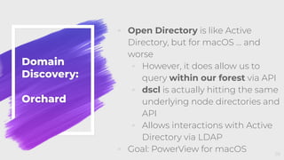 Domain
Discovery:
Orchard
◦ Open Directory is like Active
Directory, but for macOS … and
worse
◦ However, it does allow us to
query within our forest via API
◦ dscl is actually hitting the same
underlying node directories and
API
◦ Allows interactions with Active
Directory via LDAP
◦ Goal: PowerView for macOS 39
 
