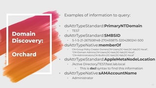 Domain
Discovery:
Orchard
◦ Examples of information to query:
◦ dsAttrTypeStandard:PrimaryNTDomain
◦ TEST
◦ dsAttrTypeStandard:SMBSID
◦ S-1-5-21-267508148-270493875-3204280241-500
◦ dsAttrTypeNative:memberOf
◦ CN=Group Policy Creator Owners,CN=Users,DC=test,DC=lab,DC=local",
"CN=Domain Admins,CN=Users,DC=test,DC=lab,DC=local",
"CN=Administrators,CN=Builtin,DC=test,DC=lab,DC=local"
◦ dsAttrTypeStandard:AppleMetaNodeLocation
◦ /Active Directory/TEST/test.lab.local
◦ This is dscl syntax to ﬁnd this information
◦ dsAttrTypeNative:sAMAccountName
◦ Administrator
41
 
