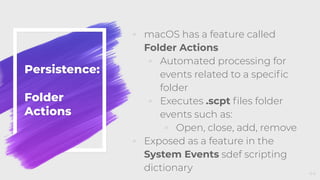 Persistence:
Folder
Actions
◦ macOS has a feature called
Folder Actions
◦ Automated processing for
events related to a speciﬁc
folder
◦ Executes .scpt ﬁles folder
events such as:
◦ Open, close, add, remove
◦ Exposed as a feature in the
System Events sdef scripting
dictionary 44
 