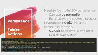 Persistence:
Folder
Actions
◦ Need to "compile" JXA persistence
◦ Can use osacompile
◦ But that would spawn a process
◦ Leverage our ObjC bridge to
compile in memory
◦ OSAKit has compile and store
to disk capabilities
46
 