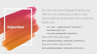 Injection
◦ So, we can send Apple Events via
JXA to run arbitrary code in any
terminal tab and read the contents
back out
var term = Application("Terminal");
term.doScript("id",
{in:term.windows[0].tabs[0]});
◦ See what the user sees:
term.windows[window].tabs[tab].contents();
◦ See the entire tab buffer:
term.windows[window].tabs[tab].history();
51
 