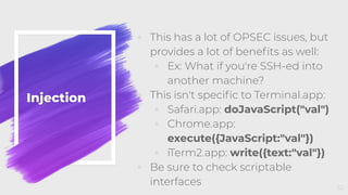 Injection
◦ This has a lot of OPSEC issues, but
provides a lot of beneﬁts as well:
◦ Ex: What if you're SSH-ed into
another machine?
◦ This isn't speciﬁc to Terminal.app:
◦ Safari.app: doJavaScript("val")
◦ Chrome.app:
execute({JavaScript:"val"})
◦ iTerm2.app: write({text:"val"})
◦ Be sure to check scriptable
interfaces 52
 