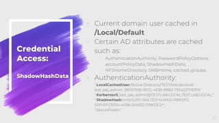 Credential
Access:
ShadowHashData
◦ Current domain user cached in
/Local/Default
◦ Certain AD attributes are cached
such as:
◦ AuthenticationAuthority, PasswordPolicyOptions,
accountPolicyData, ShadowHashData,
NFSHomeDirectory, SMBHome, cached_groups
◦ AuthenticationAuthority:
";LocalCachedUser;/Active Directory/TEST/test.lab.local:
test_lab_admin: 38D5759E-81CC-4EB1-8983-7304227F63F5"
";Kerberosv5;;test_lab_admin@TEST.LAB.LOCAL;TEST.LAB.LOCAL;"
";ShadowHash;HASHLIST:<SALTED-SHA512-PBKDF2,
SRP-RFC5054-4096-SHA512-PBKDF2>",
";SecureToken;"
57
 