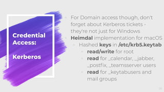 Credential
Access:
Kerberos
◦ For Domain access though, don't
forget about Kerberos tickets -
they're not just for Windows
◦ Heimdal implementation for macOS
◦ Hashed keys in /etc/krb5.keytab
◦ read/write for root
◦ read for _calendar, _jabber,
_postﬁx, _teamsserver users
◦ read for _keytabusers and
mail groups
59
 