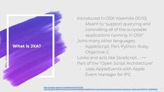 What is JXA?
◦ Introduced in OSX Yosemite (10.10)
◦ Meant to "support querying and
controlling all of the scriptable
applications running in OSX"
◦ Joins many other languages:
◦ AppleScript, Perl, Python, Ruby,
Objective-C
◦ Looks and acts like JavaScript … ++
◦ Part of the "Open Script Architecture"
◦ Uses AppleEvents with Apple
Event Manager for IPC
6
https://developer.apple.com/videos/play/wwdc2014/306/
https://developer.apple.com/library/archive/documentation/AppleScript/Conceptual/AppleScriptX/Concepts/osa.html#//apple_ref/doc/uid/TP40001571-BABEBGCF
 
