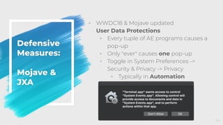 Defensive
Measures:
Mojave &
JXA
◦ WWDC18 & Mojave updated
User Data Protections
◦ Every tuple of AE programs causes a
pop-up
◦ Only "ever" causes one pop-up
◦ Toggle in System Preferences ->
Security & Privacy -> Privacy
◦ Typically in Automation
64
 