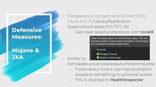 Defensive
Measures:
Mojave &
JXA
◦ Transparency, Consent and Control (TCC)
tracks this in /Library/Application
Support/com.apple.TCC/TCC.db
◦ Can reset saved preferences with tccutil
◦ Similar to
com.apple.universalaccessAuthWarning.plist
◦ Tracks every time a user was prompted
access to something in universal access
◦ This is checked in HealthInspector
65
 