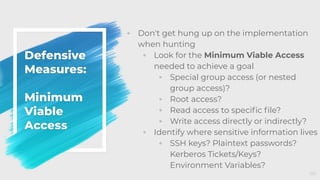 Defensive
Measures:
Minimum
Viable
Access
◦ Don't get hung up on the implementation
when hunting
◦ Look for the Minimum Viable Access
needed to achieve a goal
◦ Special group access (or nested
group access)?
◦ Root access?
◦ Read access to speciﬁc ﬁle?
◦ Write access directly or indirectly?
◦ Identify where sensitive information lives
◦ SSH keys? Plaintext passwords?
Kerberos Tickets/Keys?
Environment Variables?
66
 
