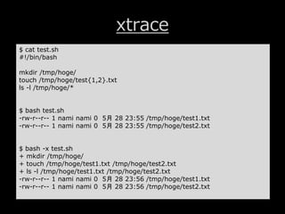 xtrace
$ cat test.sh
#!/bin/bash
mkdir /tmp/hoge/
touch /tmp/hoge/test{1,2}.txt
ls -l /tmp/hoge/*
$ bash test.sh
-rw-r--r-- 1 nami nami 0 5月 28 23:55 /tmp/hoge/test1.txt
-rw-r--r-- 1 nami nami 0 5月 28 23:55 /tmp/hoge/test2.txt
$ bash -x test.sh
+ mkdir /tmp/hoge/
+ touch /tmp/hoge/test1.txt /tmp/hoge/test2.txt
+ ls -l /tmp/hoge/test1.txt /tmp/hoge/test2.txt
-rw-r--r-- 1 nami nami 0 5月 28 23:56 /tmp/hoge/test1.txt
-rw-r--r-- 1 nami nami 0 5月 28 23:56 /tmp/hoge/test2.txt
 